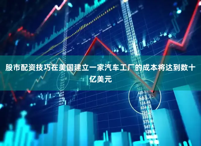 股市配资技巧在美国建立一家汽车工厂的成本将达到数十亿美元