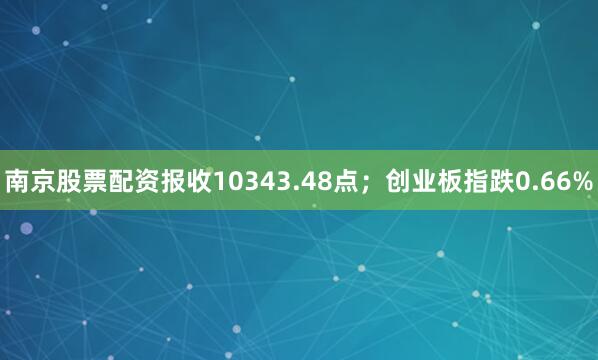 南京股票配资报收10343.48点；创业板指跌0.66%