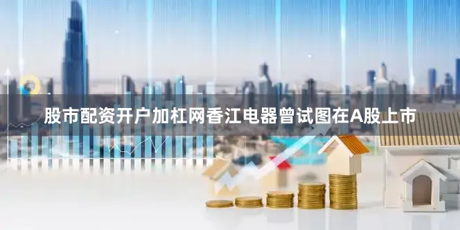 股市配资开户加杠网香江电器曾试图在A股上市
