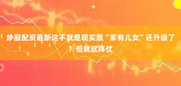 炒股配资最新这不就是现实版“家有儿女”还升级了？但就这阵仗
