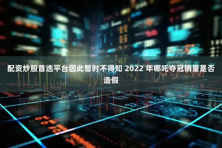 配资炒股首选平台因此暂时不得知 2022 年哪吒夺冠销量是否造假