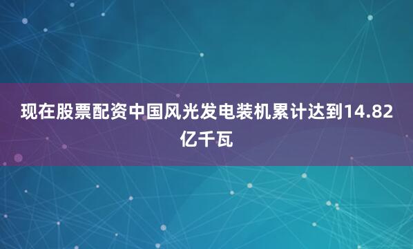 现在股票配资中国风光发电装机累计达到14.82亿千瓦