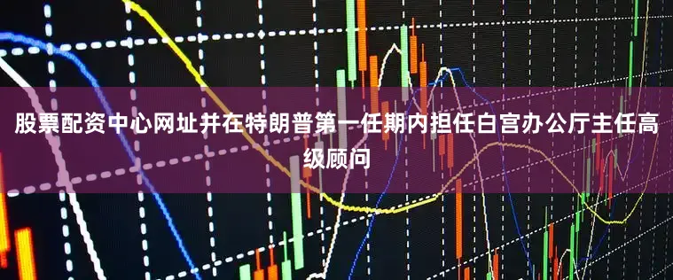 股票配资中心网址并在特朗普第一任期内担任白宫办公厅主任高级顾问