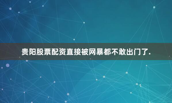 贵阳股票配资直接被网暴都不敢出门了.