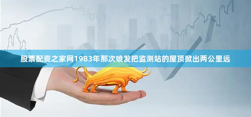 股票配资之家网1983年那次喷发把监测站的屋顶掀出两公里远