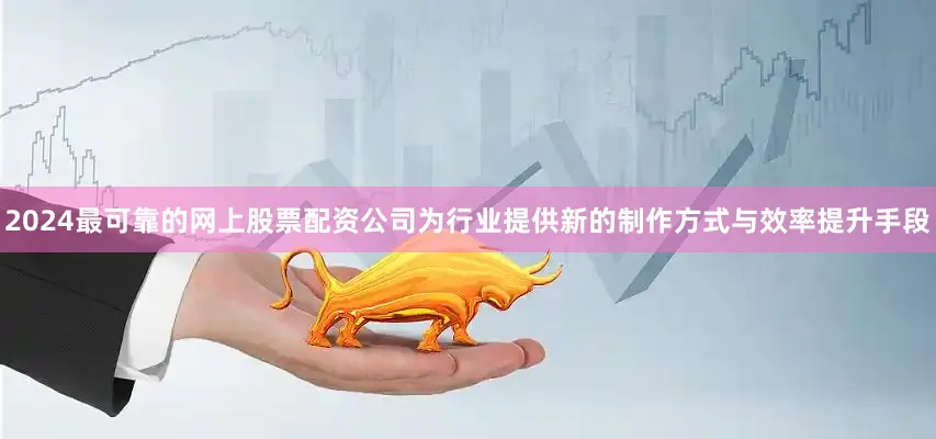 2024最可靠的网上股票配资公司为行业提供新的制作方式与效率提升手段